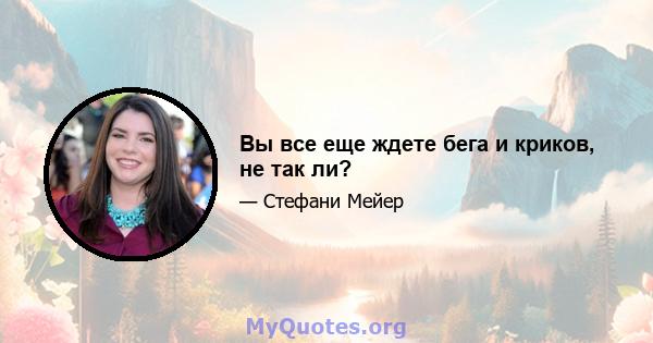 Вы все еще ждете бега и криков, не так ли?