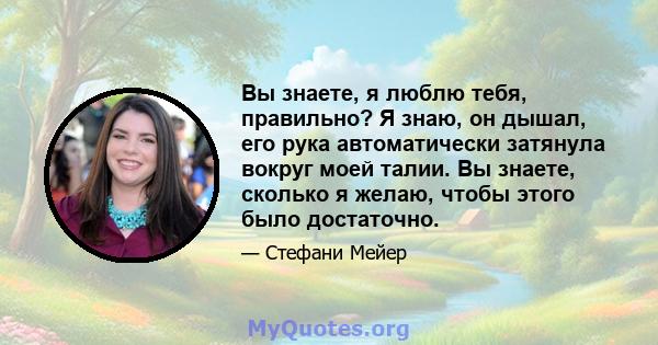 Вы знаете, я люблю тебя, правильно? Я знаю, он дышал, его рука автоматически затянула вокруг моей талии. Вы знаете, сколько я желаю, чтобы этого было достаточно.