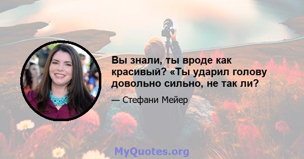 Вы знали, ты вроде как красивый? «Ты ударил голову довольно сильно, не так ли?