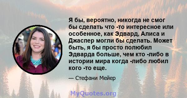 Я бы, вероятно, никогда не смог бы сделать что -то интересное или особенное, как Эдвард, Алиса и Джаспер могли бы сделать. Может быть, я бы просто полюбил Эдварда больше, чем кто -либо в истории мира когда -либо любил