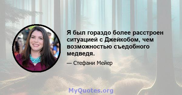 Я был гораздо более расстроен ситуацией с Джейкобом, чем возможностью съедобного медведя.