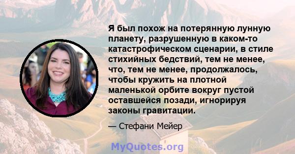 Я был похож на потерянную лунную планету, разрушенную в каком-то катастрофическом сценарии, в стиле стихийных бедствий, тем не менее, что, тем не менее, продолжалось, чтобы кружить на плотной маленькой орбите вокруг