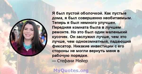 Я был пустой оболочкой. Как пустые дома, я был совершенно необитаемым. Теперь я был немного улучшен. Передняя комната была в лучшем ремонте. Но это был один маленький кусочек. Он заслужил лучше, чем это лучше, чем