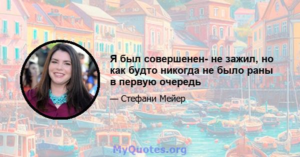 Я был совершенен- не зажил, но как будто никогда не было раны в первую очередь