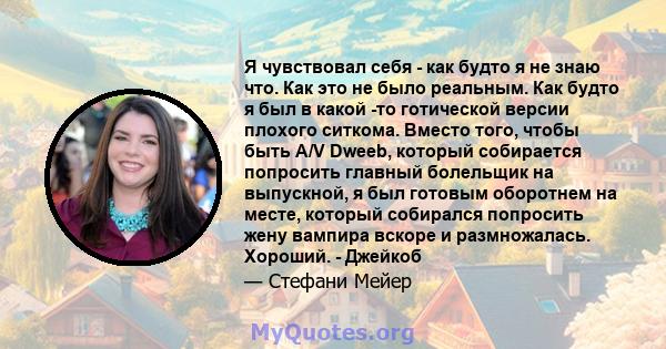 Я чувствовал себя - как будто я не знаю что. Как это не было реальным. Как будто я был в какой -то готической версии плохого ситкома. Вместо того, чтобы быть A/V Dweeb, который собирается попросить главный болельщик на