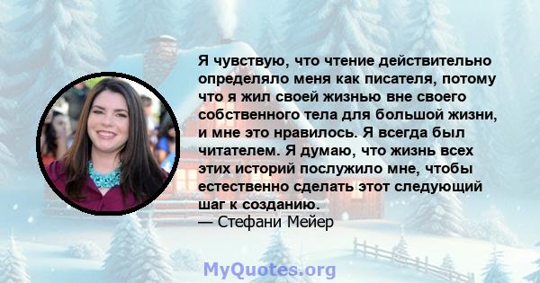 Я чувствую, что чтение действительно определяло меня как писателя, потому что я жил своей жизнью вне своего собственного тела для большой жизни, и мне это нравилось. Я всегда был читателем. Я думаю, что жизнь всех этих