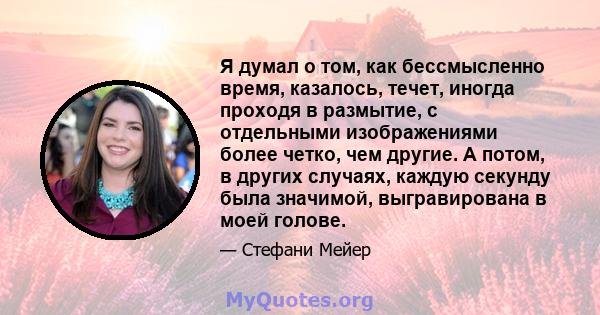 Я думал о том, как бессмысленно время, казалось, течет, иногда проходя в размытие, с отдельными изображениями более четко, чем другие. А потом, в других случаях, каждую секунду была значимой, выгравирована в моей голове.