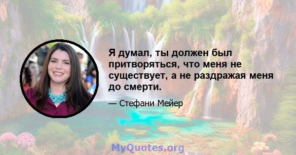 Я думал, ты должен был притворяться, что меня не существует, а не раздражая меня до смерти.