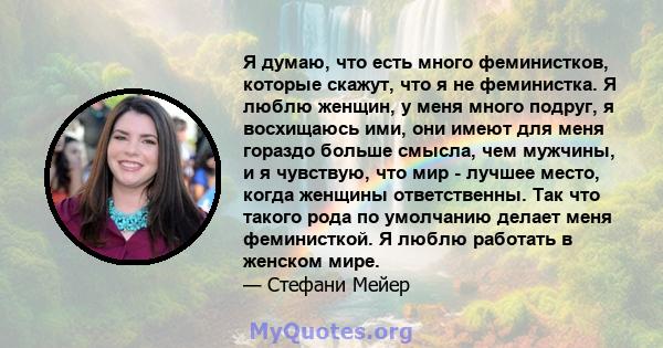 Я думаю, что есть много феминистков, которые скажут, что я не феминистка. Я люблю женщин, у меня много подруг, я восхищаюсь ими, они имеют для меня гораздо больше смысла, чем мужчины, и я чувствую, что мир - лучшее