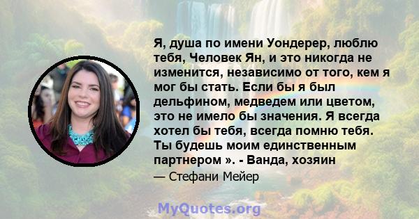 Я, душа по имени Уондерер, люблю тебя, Человек Ян, и это никогда не изменится, независимо от того, кем я мог бы стать. Если бы я был дельфином, медведем или цветом, это не имело бы значения. Я всегда хотел бы тебя,