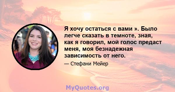 Я хочу остаться с вами ». Было легче сказать в темноте, зная, как я говорил, мой голос предаст меня, моя безнадежная зависимость от него.