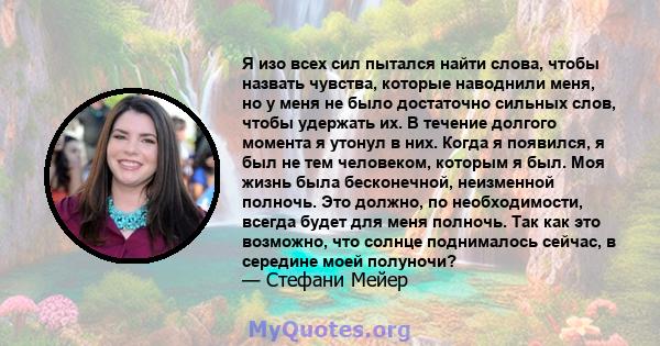 Я изо всех сил пытался найти слова, чтобы назвать чувства, которые наводнили меня, но у меня не было достаточно сильных слов, чтобы удержать их. В течение долгого момента я утонул в них. Когда я появился, я был не тем