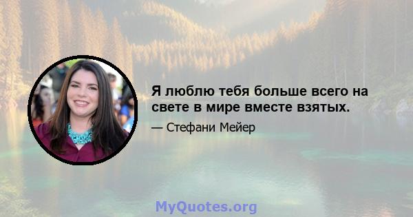 Я люблю тебя больше всего на свете в мире вместе взятых.