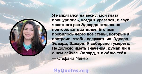 Я напрягался на весну, мои глаза прищурились, когда я урезался, и звук яростного рев Эдварда отдаленно повторился в затылке. Его имя пробилось через все стены, которые я построил, чтобы сдержать их. Эдвард, Эдвард,