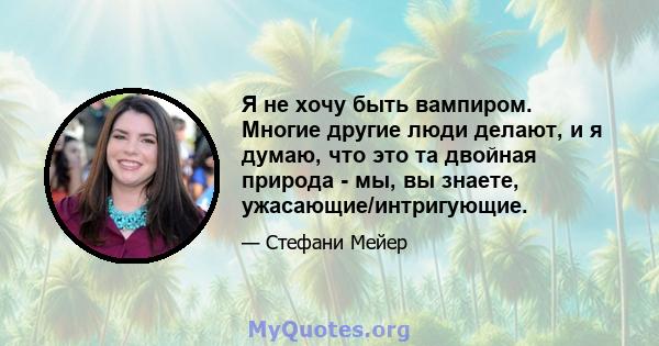 Я не хочу быть вампиром. Многие другие люди делают, и я думаю, что это та двойная природа - мы, вы знаете, ужасающие/интригующие.