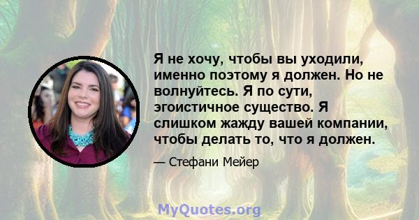 Я не хочу, чтобы вы уходили, именно поэтому я должен. Но не волнуйтесь. Я по сути, эгоистичное существо. Я слишком жажду вашей компании, чтобы делать то, что я должен.