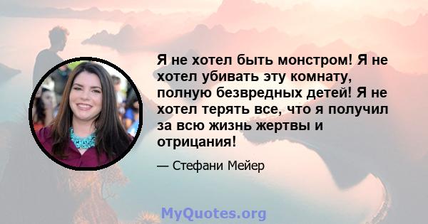 Я не хотел быть монстром! Я не хотел убивать эту комнату, полную безвредных детей! Я не хотел терять все, что я получил за всю жизнь жертвы и отрицания!