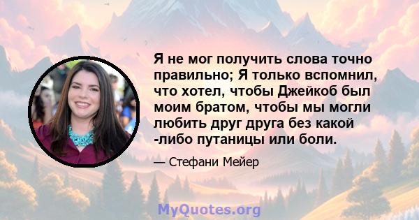 Я не мог получить слова точно правильно; Я только вспомнил, что хотел, чтобы Джейкоб был моим братом, чтобы мы могли любить друг друга без какой -либо путаницы или боли.