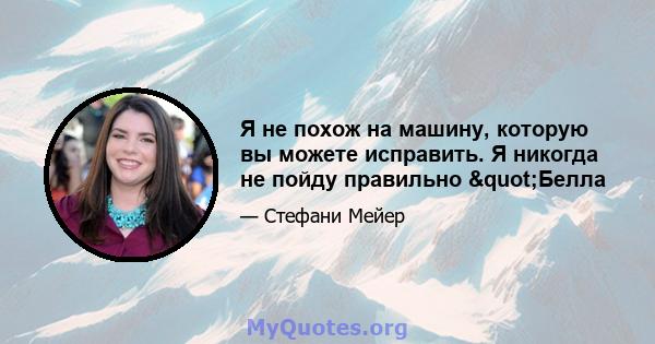 Я не похож на машину, которую вы можете исправить. Я никогда не пойду правильно "Белла