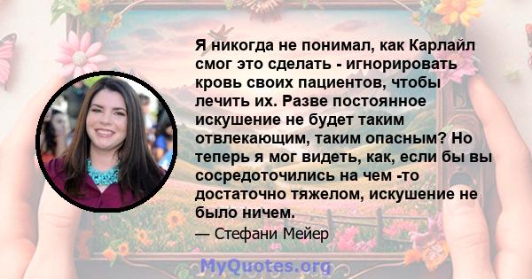 Я никогда не понимал, как Карлайл смог это сделать - игнорировать кровь своих пациентов, чтобы лечить их. Разве постоянное искушение не будет таким отвлекающим, таким опасным? Но теперь я мог видеть, как, если бы вы