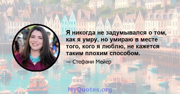 Я никогда не задумывался о том, как я умру, но умираю в месте того, кого я люблю, не кажется таким плохим способом.