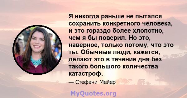 Я никогда раньше не пытался сохранить конкретного человека, и это гораздо более хлопотно, чем я бы поверил. Но это, наверное, только потому, что это ты. Обычные люди, кажется, делают это в течение дня без такого