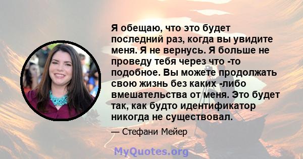 Я обещаю, что это будет последний раз, когда вы увидите меня. Я не вернусь. Я больше не проведу тебя через что -то подобное. Вы можете продолжать свою жизнь без каких -либо вмешательства от меня. Это будет так, как