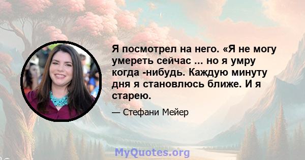 Я посмотрел на него. «Я не могу умереть сейчас ... но я умру когда -нибудь. Каждую минуту дня я становлюсь ближе. И я старею.