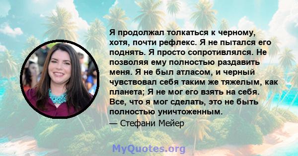 Я продолжал толкаться к черному, хотя, почти рефлекс. Я не пытался его поднять. Я просто сопротивлялся. Не позволяя ему полностью раздавить меня. Я не был атласом, и черный чувствовал себя таким же тяжелым, как планета; 