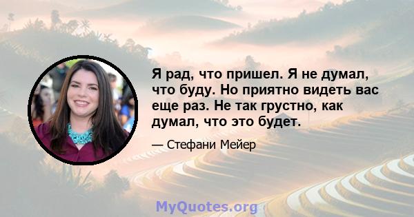 Я рад, что пришел. Я не думал, что буду. Но приятно видеть вас еще раз. Не так грустно, как думал, что это будет.