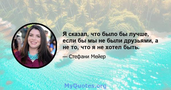 Я сказал, что было бы лучше, если бы мы не были друзьями, а не то, что я не хотел быть.