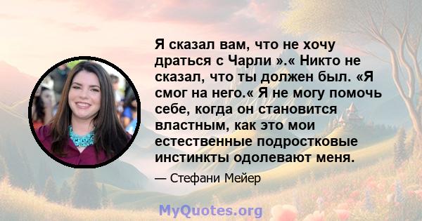 Я сказал вам, что не хочу драться с Чарли ».« Никто не сказал, что ты должен был. «Я смог на него.« Я не могу помочь себе, когда он становится властным, как это мои естественные подростковые инстинкты одолевают меня.