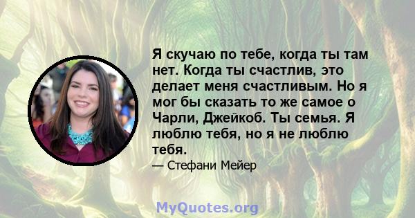 Я скучаю по тебе, когда ты там нет. Когда ты счастлив, это делает меня счастливым. Но я мог бы сказать то же самое о Чарли, Джейкоб. Ты семья. Я люблю тебя, но я не люблю тебя.