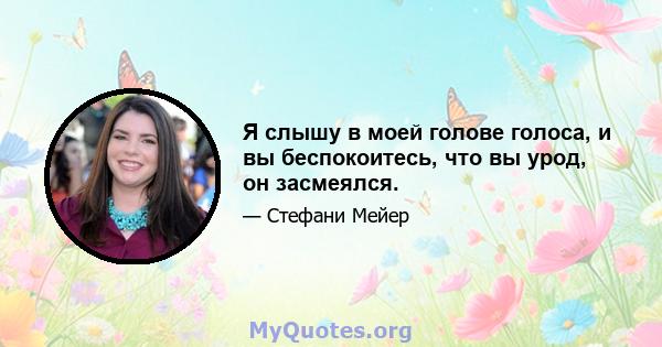 Я слышу в моей голове голоса, и вы беспокоитесь, что вы урод, он засмеялся.