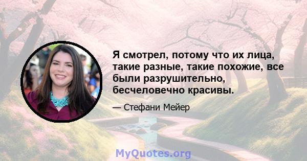 Я смотрел, потому что их лица, такие разные, такие похожие, все были разрушительно, бесчеловечно красивы.