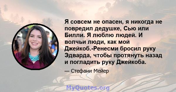 Я совсем не опасен, я никогда не повредил дедушке, Сью или Билли. Я люблю людей. И волчьи люди, как мой Джейкоб.-Ренесми бросил руку Эдварда, чтобы протянуть назад и погладить руку Джейкоба.