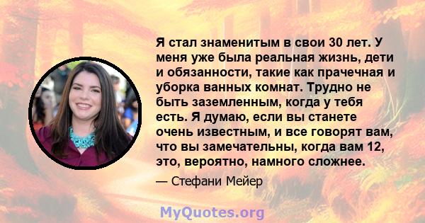 Я стал знаменитым в свои 30 лет. У меня уже была реальная жизнь, дети и обязанности, такие как прачечная и уборка ванных комнат. Трудно не быть заземленным, когда у тебя есть. Я думаю, если вы станете очень известным, и 