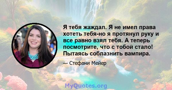 Я тебя жаждал. Я не имел права хотеть тебя-но я протянул руку и все равно взял тебя. А теперь посмотрите, что с тобой стало! Пытаясь соблазнить вампира.