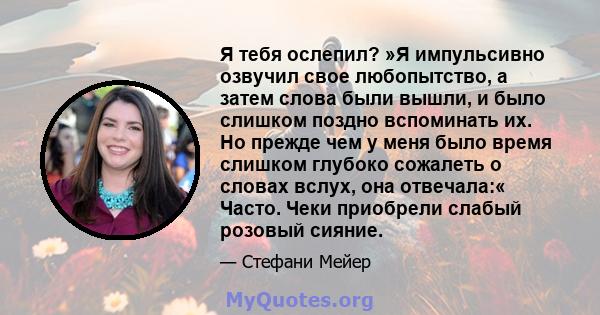 Я тебя ослепил? »Я импульсивно озвучил свое любопытство, а затем слова были вышли, и было слишком поздно вспоминать их. Но прежде чем у меня было время слишком глубоко сожалеть о словах вслух, она отвечала:« Часто. Чеки 