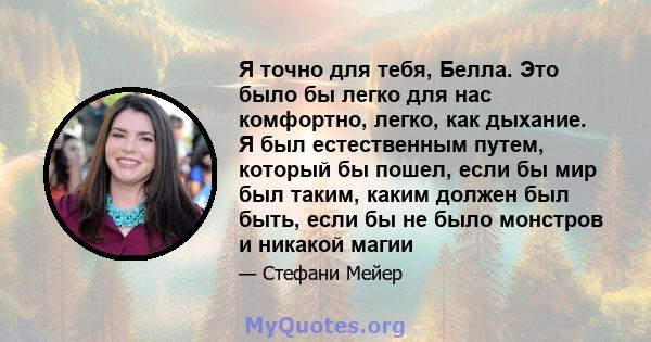 Я точно для тебя, Белла. Это было бы легко для нас комфортно, легко, как дыхание. Я был естественным путем, который бы пошел, если бы мир был таким, каким должен был быть, если бы не было монстров и никакой магии