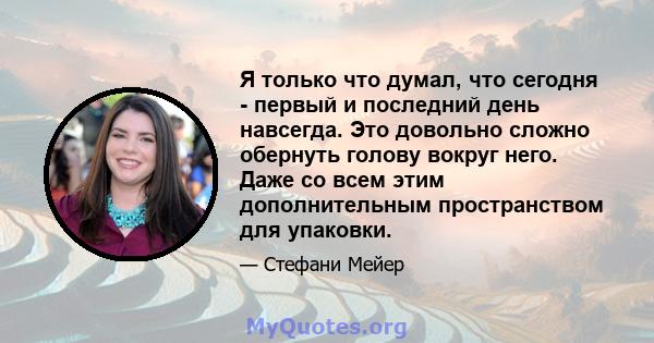 Я только что думал, что сегодня - первый и последний день навсегда. Это довольно сложно обернуть голову вокруг него. Даже со всем этим дополнительным пространством для упаковки.