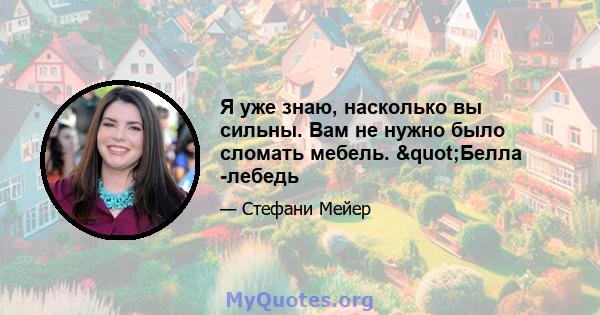 Я уже знаю, насколько вы сильны. Вам не нужно было сломать мебель. "Белла -лебедь