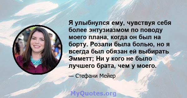 Я улыбнулся ему, чувствуя себя более энтузиазмом по поводу моего плана, когда он был на борту. Розали была болью, но я всегда был обязан ей выбирать Эмметт; Ни у кого не было лучшего брата, чем у моего.