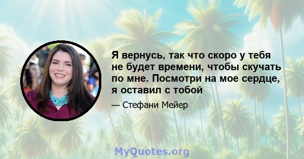 Я вернусь, так что скоро у тебя не будет времени, чтобы скучать по мне. Посмотри на мое сердце, я оставил с тобой