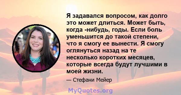 Я задавался вопросом, как долго это может длиться. Может быть, когда -нибудь, годы. Если боль уменьшится до такой степени, что я смогу ее вынести. Я смогу оглянуться назад на те несколько коротких месяцев, которые