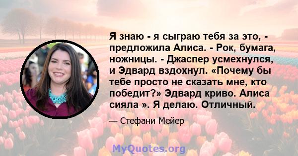 Я знаю - я сыграю тебя за это, - предложила Алиса. - Рок, бумага, ножницы. - Джаспер усмехнулся, и Эдвард вздохнул. «Почему бы тебе просто не сказать мне, кто победит?» Эдвард криво. Алиса сияла ». Я делаю. Отличный.