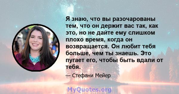 Я знаю, что вы разочарованы тем, что он держит вас так, как это, но не дайте ему слишком плохо время, когда он возвращается. Он любит тебя больше, чем ты знаешь. Это пугает его, чтобы быть вдали от тебя.