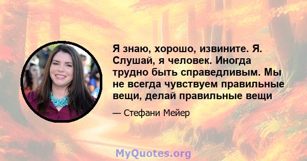 Я знаю, хорошо, извините. Я. Слушай, я человек. Иногда трудно быть справедливым. Мы не всегда чувствуем правильные вещи, делай правильные вещи