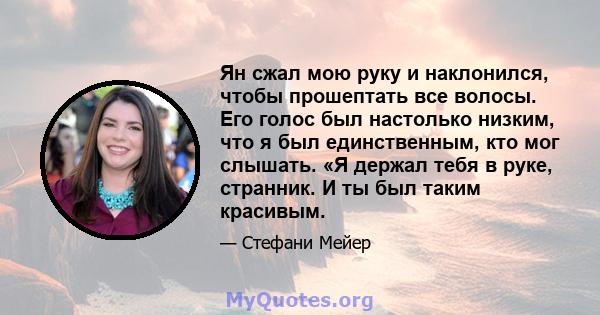 Ян сжал мою руку и наклонился, чтобы прошептать все волосы. Его голос был настолько низким, что я был единственным, кто мог слышать. «Я держал тебя в руке, странник. И ты был таким красивым.