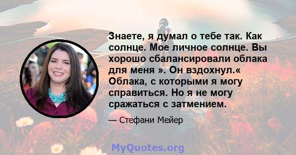 Знаете, я думал о тебе так. Как солнце. Мое личное солнце. Вы хорошо сбалансировали облака для меня ». Он вздохнул.« Облака, с которыми я могу справиться. Но я не могу сражаться с затмением.